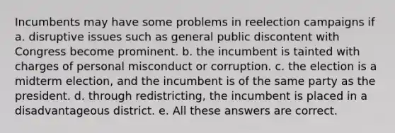 Incumbents may have some problems in reelection campaigns if a. disruptive issues such as general public discontent with Congress become prominent. b. the incumbent is tainted with charges of personal misconduct or corruption. c. the election is a midterm election, and the incumbent is of the same party as the president. d. through redistricting, the incumbent is placed in a disadvantageous district. e. All these answers are correct.