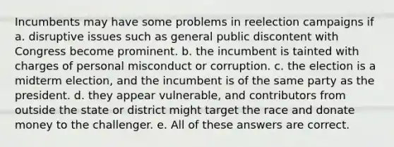 Incumbents may have some problems in reelection campaigns if a. disruptive issues such as general public discontent with Congress become prominent. b. the incumbent is tainted with charges of personal misconduct or corruption. c. the election is a midterm election, and the incumbent is of the same party as the president. d. they appear vulnerable, and contributors from outside the state or district might target the race and donate money to the challenger. e. All of these answers are correct.