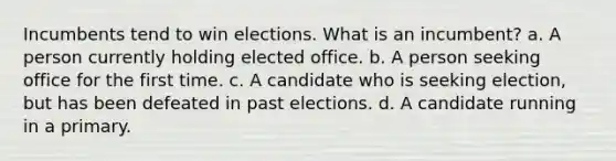 Incumbents tend to win elections. What is an incumbent? a. A person currently holding elected office. b. A person seeking office for the first time. c. A candidate who is seeking election, but has been defeated in past elections. d. A candidate running in a primary.