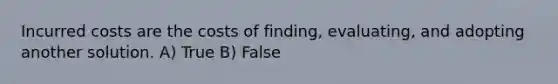 Incurred costs are the costs of finding, evaluating, and adopting another solution. A) True B) False