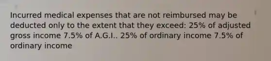 Incurred medical expenses that are not reimbursed may be deducted only to the extent that they exceed: 25% of adjusted gross income 7.5% of A.G.I.. 25% of ordinary income 7.5% of ordinary income