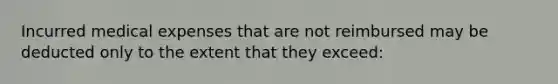 Incurred medical expenses that are not reimbursed may be deducted only to the extent that they exceed: