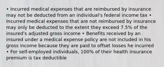 • Incurred medical expenses that are reimbursed by insurance may not be deducted from an individual's federal income tax • Incurred medical expenses that are not reimbursed by insurance may only be deducted to the extent they exceed 7.5% of the insured's adjusted gross income • Benefits received by an insured under a medical expense policy are not included in his gross income because they are paid to offset losses he incurred • For self-employed individuals, 100% of their health insurance premium is tax deductible