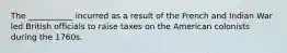 The ___________ incurred as a result of the French and Indian War led British officials to raise taxes on the American colonists during the 1760s.