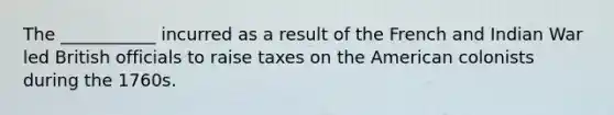 The ___________ incurred as a result of the French and Indian War led British officials to raise taxes on the American colonists during the 1760s.