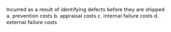 Incurred as a result of identifying defects before they are shipped a. prevention costs b. appraisal costs c. internal failure costs d. external failure costs