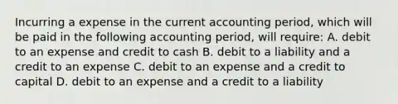 Incurring a expense in the current accounting period, which will be paid in the following accounting period, will require: A. debit to an expense and credit to cash B. debit to a liability and a credit to an expense C. debit to an expense and a credit to capital D. debit to an expense and a credit to a liability