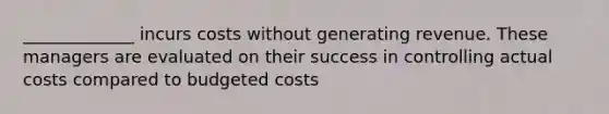 _____________ incurs costs without generating revenue. These managers are evaluated on their success in controlling actual costs compared to budgeted costs