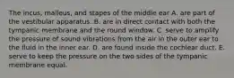 The incus, malleus, and stapes of the middle ear A. are part of the vestibular apparatus. B. are in direct contact with both the tympanic membrane and the round window. C. serve to amplify the pressure of sound vibrations from the air in the outer ear to the fluid in the inner ear. D. are found inside the cochlear duct. E. serve to keep the pressure on the two sides of the tympanic membrane equal.