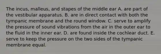 The incus, malleus, and stapes of the middle ear A. are part of the vestibular apparatus. B. are in direct contact with both the tympanic membrane and the round window. C. serve to amplify the pressure of sound vibrations from the air in the outer ear to the fluid in the inner ear. D. are found inside the cochlear duct. E. serve to keep the pressure on the two sides of the tympanic membrane equal.