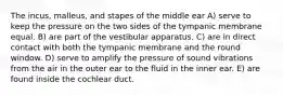 The incus, malleus, and stapes of the middle ear A) serve to keep the pressure on the two sides of the tympanic membrane equal. B) are part of the vestibular apparatus. C) are in direct contact with both the tympanic membrane and the round window. D) serve to amplify the pressure of sound vibrations from the air in the outer ear to the fluid in the inner ear. E) are found inside the cochlear duct.