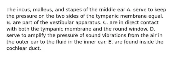 The incus, malleus, and stapes of the middle ear A. serve to keep the pressure on the two sides of the tympanic membrane equal. B. are part of the vestibular apparatus. C. are in direct contact with both the tympanic membrane and the round window. D. serve to amplify the pressure of sound vibrations from the air in the outer ear to the fluid in the inner ear. E. are found inside the cochlear duct.