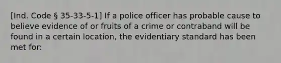 [Ind. Code § 35-33-5-1] If a police officer has probable cause to believe evidence of or fruits of a crime or contraband will be found in a certain location, the evidentiary standard has been met for: