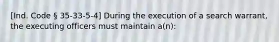 [Ind. Code § 35-33-5-4] During the execution of a search warrant, the executing officers must maintain a(n):