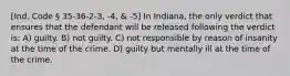 [Ind. Code § 35-36-2-3, -4, & -5] In Indiana, the only verdict that ensures that the defendant will be released following the verdict is: A) guilty. B) not guilty. C) not responsible by reason of insanity at the time of the crime. D) guilty but mentally ill at the time of the crime.