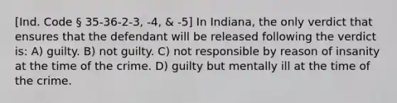 [Ind. Code § 35-36-2-3, -4, & -5] In Indiana, the only verdict that ensures that the defendant will be released following the verdict is: A) guilty. B) not guilty. C) not responsible by reason of insanity at the time of the crime. D) guilty but mentally ill at the time of the crime.