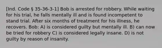 [Ind. Code § 35-36-3-1] Bob is arrested for robbery. While waiting for his trial, he falls mentally ill and is found incompetent to stand trial. After six months of treatment for his illness, he recovers. Bob: A) is considered guilty but mentally ill. B) can now be tried for robbery C) is considered legally insane. D) is not guilty by reason of insanity.