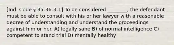 [Ind. Code § 35-36-3-1] To be considered ________, the defendant must be able to consult with his or her lawyer with a reasonable degree of understanding and understand the proceedings against him or her. A) legally sane B) of normal intelligence C) competent to stand trial D) mentally healthy