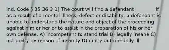 Ind. Code § 35-36-3-1] The court will find a defendant ________ if as a result of a mental illness, defect or disability, a defendant is unable to understand the nature and object of the proceeding against him or her or to assist in the preparation of his or her own defense. A) incompetent to stand trial B) legally insane C) not guilty by reason of insanity D) guilty but mentally ill