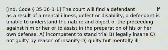 [Ind. Code § 35-36-3-1] The court will find a defendant ________ if as a result of a mental illness, defect or disability, a defendant is unable to understand the nature and object of the proceeding against him or her or to assist in the preparation of his or her own defense. A) incompetent to stand trial B) legally insane C) not guilty by reason of insanity D) guilty but mentally ill