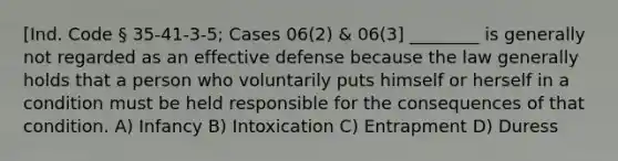 [Ind. Code § 35-41-3-5; Cases 06(2) & 06(3] ________ is generally not regarded as an effective defense because the law generally holds that a person who voluntarily puts himself or herself in a condition must be held responsible for the consequences of that condition. A) Infancy B) Intoxication C) Entrapment D) Duress