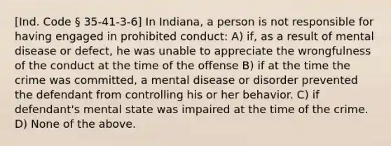 [Ind. Code § 35-41-3-6] In Indiana, a person is not responsible for having engaged in prohibited conduct: A) if, as a result of mental disease or defect, he was unable to appreciate the wrongfulness of the conduct at the time of the offense B) if at the time the crime was committed, a mental disease or disorder prevented the defendant from controlling his or her behavior. C) if defendant's mental state was impaired at the time of the crime. D) None of the above.