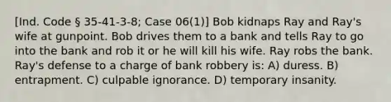 [Ind. Code § 35-41-3-8; Case 06(1)] Bob kidnaps Ray and Ray's wife at gunpoint. Bob drives them to a bank and tells Ray to go into the bank and rob it or he will kill his wife. Ray robs the bank. Ray's defense to a charge of bank robbery is: A) duress. B) entrapment. C) culpable ignorance. D) temporary insanity.