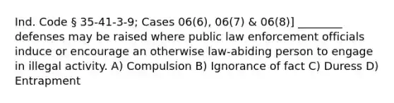 Ind. Code § 35-41-3-9; Cases 06(6), 06(7) & 06(8)] ________ defenses may be raised where public law enforcement officials induce or encourage an otherwise law-abiding person to engage in illegal activity. A) Compulsion B) Ignorance of fact C) Duress D) Entrapment