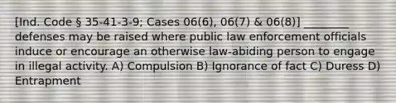 [Ind. Code § 35-41-3-9; Cases 06(6), 06(7) & 06(8)] ________ defenses may be raised where public law enforcement officials induce or encourage an otherwise law-abiding person to engage in illegal activity. A) Compulsion B) Ignorance of fact C) Duress D) Entrapment