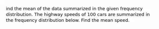 ind the mean of the data summarized in the given frequency distribution. The highway speeds of 100 cars are summarized in the frequency distribution below. Find the mean speed.