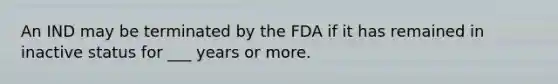 An IND may be terminated by the FDA if it has remained in inactive status for ___ years or more.