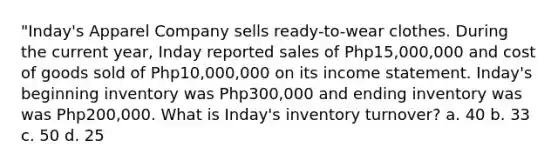 "Inday's Apparel Company sells ready-to-wear clothes. During the current year, Inday reported sales of Php15,000,000 and cost of goods sold of Php10,000,000 on its income statement. Inday's beginning inventory was Php300,000 and ending inventory was was Php200,000. What is Inday's inventory turnover? a. 40 b. 33 c. 50 d. 25