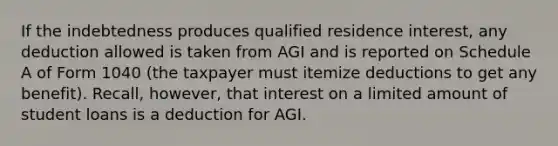 If the indebtedness produces qualified residence interest, any deduction allowed is taken from AGI and is reported on Schedule A of Form 1040 (the taxpayer must itemize deductions to get any benefit). Recall, however, that interest on a limited amount of student loans is a deduction for AGI.