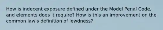 How is indecent exposure defined under the Model Penal Code, and elements does it require? How is this an improvement on the common law's definition of lewdness?