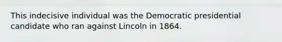 This indecisive individual was the Democratic presidential candidate who ran against Lincoln in 1864.