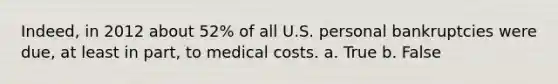 Indeed, in 2012 about 52% of all U.S. personal bankruptcies were due, at least in part, to medical costs. a. True b. False