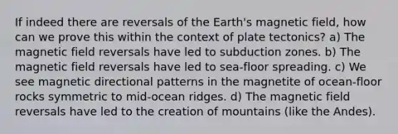 If indeed there are reversals of the Earth's magnetic field, how can we prove this within the context of plate tectonics? a) The magnetic field reversals have led to subduction zones. b) The magnetic field reversals have led to sea-floor spreading. c) We see magnetic directional patterns in the magnetite of ocean-floor rocks symmetric to mid-ocean ridges. d) The magnetic field reversals have led to the creation of mountains (like the Andes).