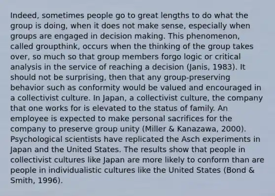 Indeed, sometimes people go to great lengths to do what the group is doing, when it does not make sense, especially when groups are engaged in decision making. This phenomenon, called groupthink, occurs when the thinking of the group takes over, so much so that group members forgo logic or critical analysis in the service of reaching a decision (Janis, 1983). It should not be surprising, then that any group-preserving behavior such as conformity would be valued and encouraged in a collectivist culture. In Japan, a collectivist culture, the company that one works for is elevated to the status of family. An employee is expected to make personal sacrifices for the company to preserve group unity (Miller & Kanazawa, 2000). Psychological scientists have replicated the Asch experiments in Japan and the United States. The results show that people in collectivist cultures like Japan are more likely to conform than are people in individualistic cultures like the United States (Bond & Smith, 1996).