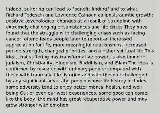 Indeed, suffering can lead to "benefit finding" and to what Richard Tedeschi and Lawrence Calhoun callposttraumtic growth: positive psychological changes as a result of struggling with extremely challenging cirsumstances and life crises They have found that the struggle with challenging crises such as facing cancer, oftend leads people later to report an increased appreciation for life, more meaningful relationships, increased person strength, changed priorities, and a richer spiritual life This idea, that suffering has transformative power, is also found in Judaism, Christianity, Hinduism, Buddhism, and ISlam The idea is confirmed by research with ordinary people: compared with those with traumatic life jistoried and with those unchallenged by any significant adversity, people whose ife history includes some adversity tend to enjoy better mental health, and well being Out of even our wost experiences, some good can come: like the body, the mind has great recuperative power and may grow stronger with emotion