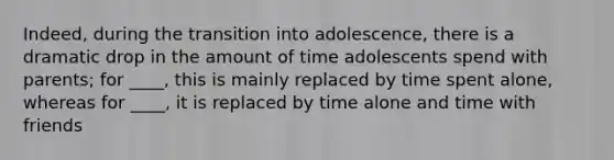 Indeed, during the transition into adolescence, there is a dramatic drop in the amount of time adolescents spend with parents; for ____, this is mainly replaced by time spent alone, whereas for ____, it is replaced by time alone and time with friends