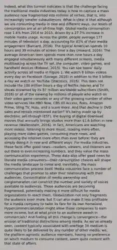 Indeed, what this turmoil indicates is that the challenge facing the traditional media industries today is how to capture a mass audience now fragmented into millions of niches, that is, into increasingly smaller subaudiences. What is clear is that although we are consuming media in new and different ways, our levels of consumption are at an all-time high. Global media consumption rose 1.4% from 2014 to 2015, driven by a 27.7% increase in mobile media usage. Across the globe, people average 177 minutes of television a day, accounting for 41% of their media engagement (Barnard, 2016). The typical American spends 10 hours and 39 minutes of screen time a day (Howard, 2016). The average American teen spends more than nine hours a day engaged simultaneously with many different screens, media multitasking across the TV set, the computer, video games, and handheld devices (Rideout, 2015). You can see teens' daily activity across all media in Figure 1. We watch 8 billion videos every day on Facebook (Savage, 2016) in addition to the 5 billion a day we watch on YouTube (Statistics, 2016). This does not include the 100 million hours a day of Netflix movies and TV shows streamed by its 87 million worldwide subscribers (Smith, 2016) or all of the viewing by millions of people who watch on their video game consoles or any of the growing number of other video services like HBO Now, CBS All Access, Roku, Amazon Prime, Sling TV, Hulu, and a score more. And that decline in DVD sales and rentals mentioned earlier? It's being made up by electronic sell-through (EST), the buying of digital download movies that annually brings studios more than 1.6 billion in new revenue (Wallenstein, 2016). In fact, Americans are watching more videos, listening to more music, reading more often, playing more video games, consuming more news, and accessing the Internet more often than ever before; they are simply doing it in new and different ways. For media industries, these facts offer good news—readers, viewers, and listeners are out there in ever-increasing numbers, and they value the mass communication experience. These data also offer good news for literate media consumers—their consumption choices will shape the media landscape to come and, inevitably, the mass communication process itself. Media industries face a number of challenges that promise to alter their relationship with their audiences. Concentration of media ownership and conglomeration can constrict the number and variety of voices available to audiences. Those audiences are becoming fragmented, potentially making it more difficult for media organizations to reach them. Globalization not only fragments the audience even more, but it can also make it less profitable for a media company to tailor its fare for its own homeland. Hypercommercialization might allow those companies to earn more income, but at what price to an audience awash in commercials? And fueling all this change is convergence—the erosion of traditional distinctions among media. As we've already seen, content typically associated with onePage 34 medium is quite likely to be delivered by any number of other media; we, the platform-agnostic audience members, having no preference on which medium to consume content, seem quite content with that state of affairs.