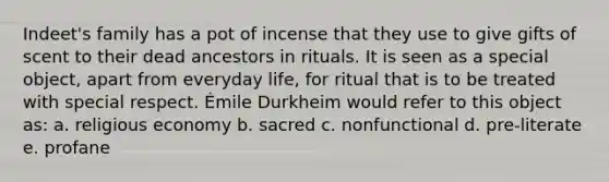 Indeet's family has a pot of incense that they use to give gifts of scent to their dead ancestors in rituals. It is seen as a special object, apart from everyday life, for ritual that is to be treated with special respect. Émile Durkheim would refer to this object as: a. religious economy b. sacred c. nonfunctional d. pre-literate e. profane