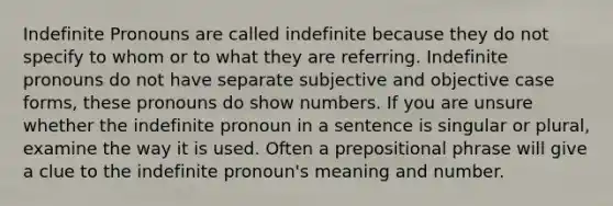 Indefinite Pronouns are called indefinite because they do not specify to whom or to what they are referring. Indefinite pronouns do not have separate subjective and objective case forms, these pronouns do show numbers. If you are unsure whether the indefinite pronoun in a sentence is singular or plural, examine the way it is used. Often a prepositional phrase will give a clue to the indefinite pronoun's meaning and number.