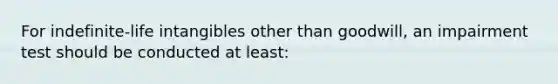 For indefinite-life intangibles other than goodwill, an impairment test should be conducted at least: