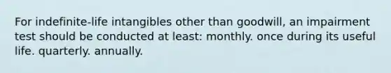 For indefinite-life intangibles other than goodwill, an impairment test should be conducted at least: monthly. once during its useful life. quarterly. annually.