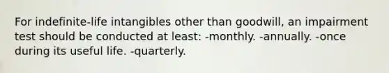 For indefinite-life intangibles other than goodwill, an impairment test should be conducted at least: -monthly. -annually. -once during its useful life. -quarterly.