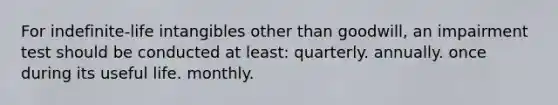 For indefinite-life intangibles other than goodwill, an impairment test should be conducted at least: quarterly. annually. once during its useful life. monthly.