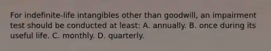 For indefinite-life intangibles other than goodwill, an impairment test should be conducted at least: A. annually. B. once during its useful life. C. monthly. D. quarterly.