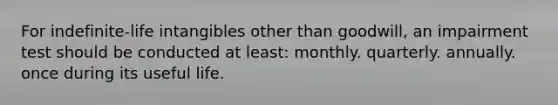 For indefinite-life intangibles other than goodwill, an impairment test should be conducted at least: monthly. quarterly. annually. once during its useful life.