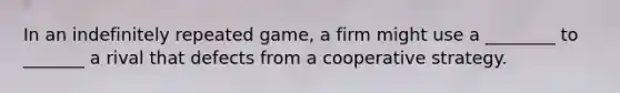 In an indefinitely repeated game, a firm might use a ________ to _______ a rival that defects from a cooperative strategy.